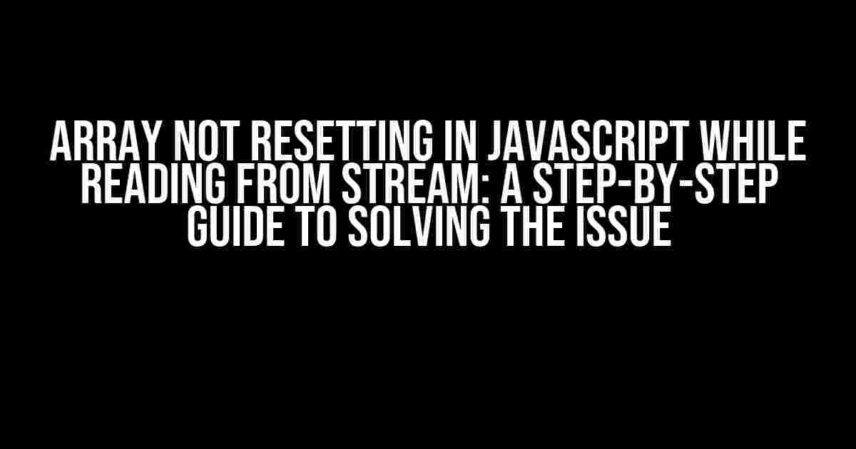 Array Not Resetting in JavaScript While Reading from Stream: A Step-by-Step Guide to Solving the Issue