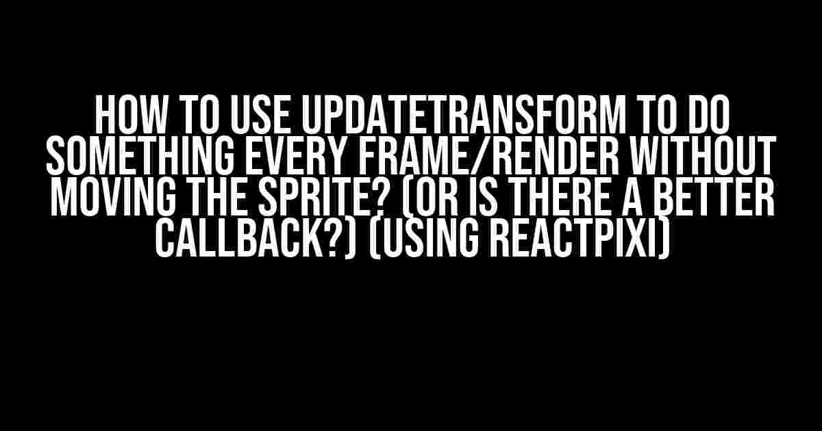 How to use updateTransform to do something every frame/render WITHOUT moving the sprite? (or is there a better callback?) (Using ReactPixi)