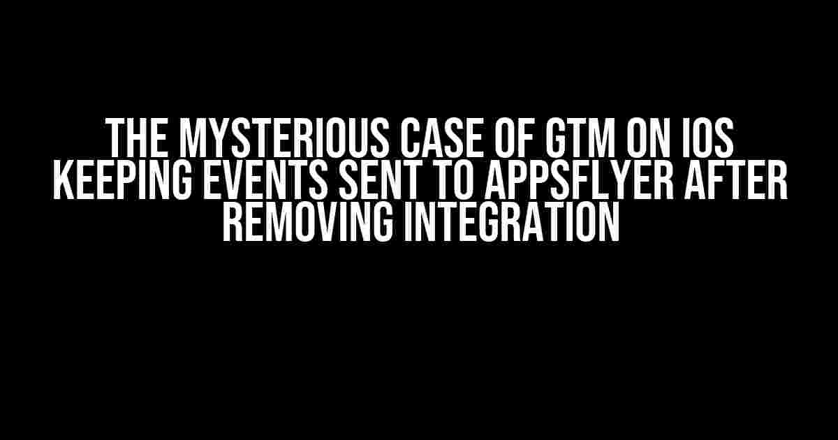 The Mysterious Case of GTM on iOS Keeping Events Sent to Appsflyer after Removing Integration